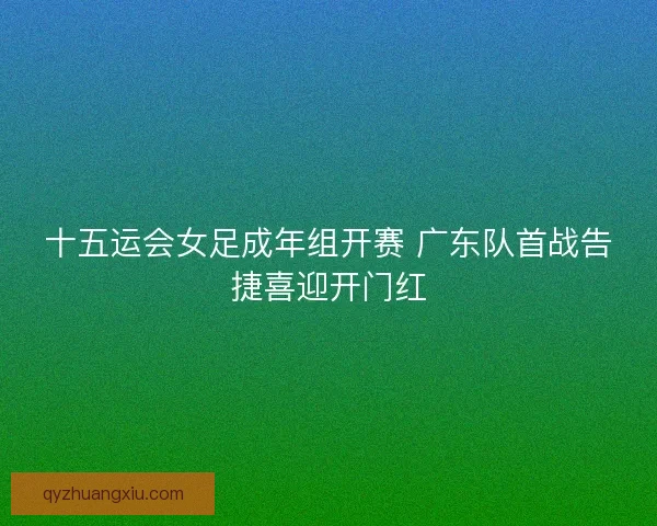 十五运会女足成年组开赛 广东队首战告捷喜迎开门红 十五运会女足成年组开赛 广东队首战告捷喜迎开门红