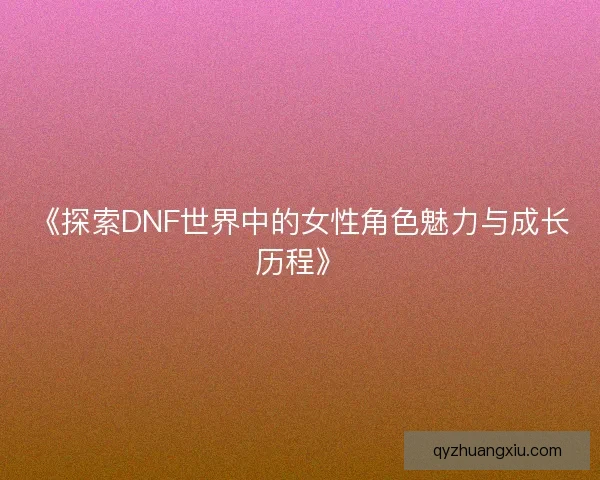 《探索DNF世界中的女性角色魅力与成长历程》 《探索DNF世界中的女性角色魅力与成长历程》