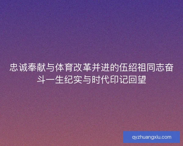 忠诚奉献与体育改革并进的伍绍祖同志奋斗一生纪实与时代印记回望 忠诚奉献与体育改革并进的伍绍祖同志奋斗一生纪实与时代印记回望
