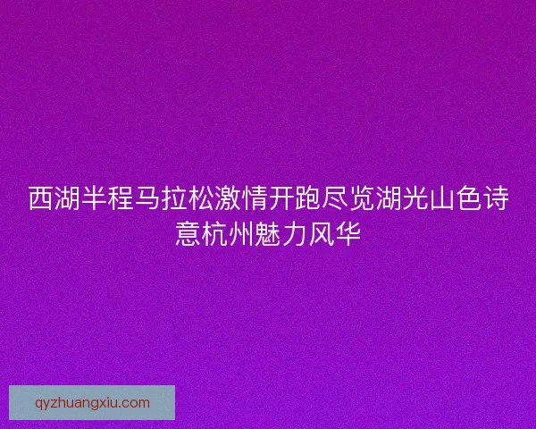 西湖半程马拉松激情开跑尽览湖光山色诗意杭州魅力风华