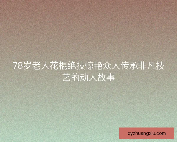 78岁老人花棍绝技惊艳众人传承非凡技艺的动人故事 78岁老人花棍绝技惊艳众人传承非凡技艺的动人故事
