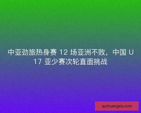中亚劲旅热身赛 12 场亚洲不败，中国 U17 亚少赛次轮直面挑战