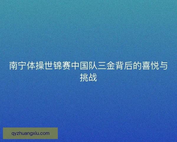 南宁体操世锦赛中国队三金背后的喜悦与挑战 南宁体操世锦赛中国队三金背后的喜悦与挑战
