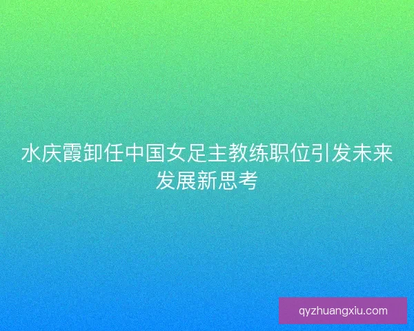 水庆霞卸任中国女足主教练职位引发未来发展新思考