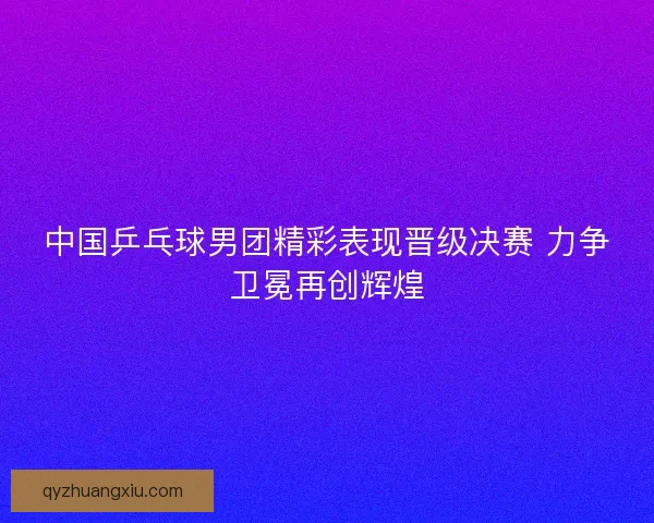中国乒乓球男团精彩表现晋级决赛 力争卫冕再创辉煌