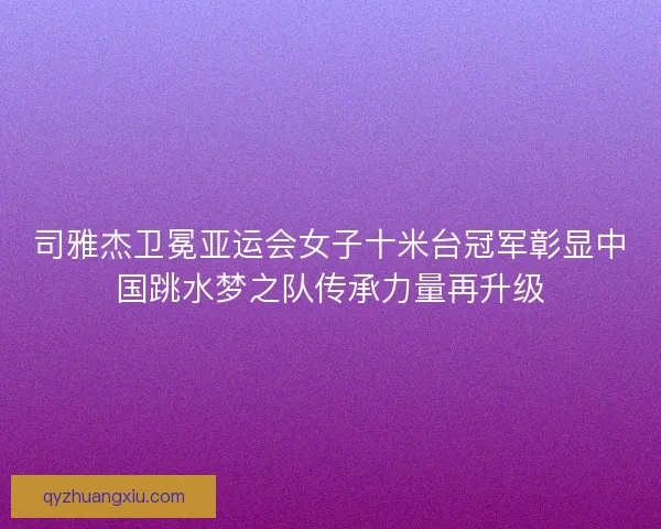 司雅杰卫冕亚运会女子十米台冠军彰显中国跳水梦之队传承力量再升级 司雅杰卫冕亚运会女子十米台冠军彰显中国跳水梦之队传承力量再升级