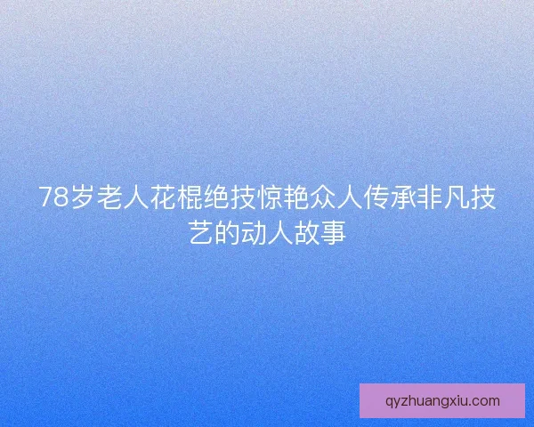 78岁老人花棍绝技惊艳众人传承非凡技艺的动人故事
