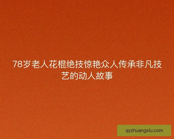 78岁老人花棍绝技惊艳众人传承非凡技艺的动人故事