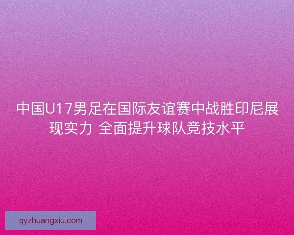 中国U17男足在国际友谊赛中战胜印尼展现实力 全面提升球队竞技水平
