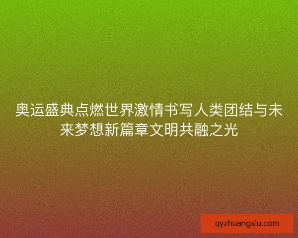 奥运盛典点燃世界激情书写人类团结与未来梦想新篇章文明共融之光