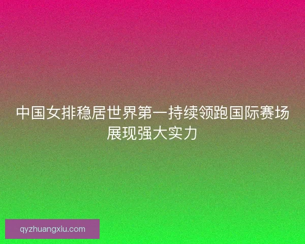 中国女排稳居世界第一持续领跑国际赛场展现强大实力 中国女排稳居世界第一持续领跑国际赛场展现强大实力
