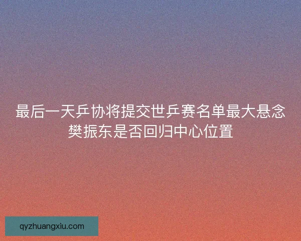 最后一天乒协将提交世乒赛名单最大悬念樊振东是否回归中心位置 最后一天乒协将提交世乒赛名单最大悬念樊振东是否回归中心位置